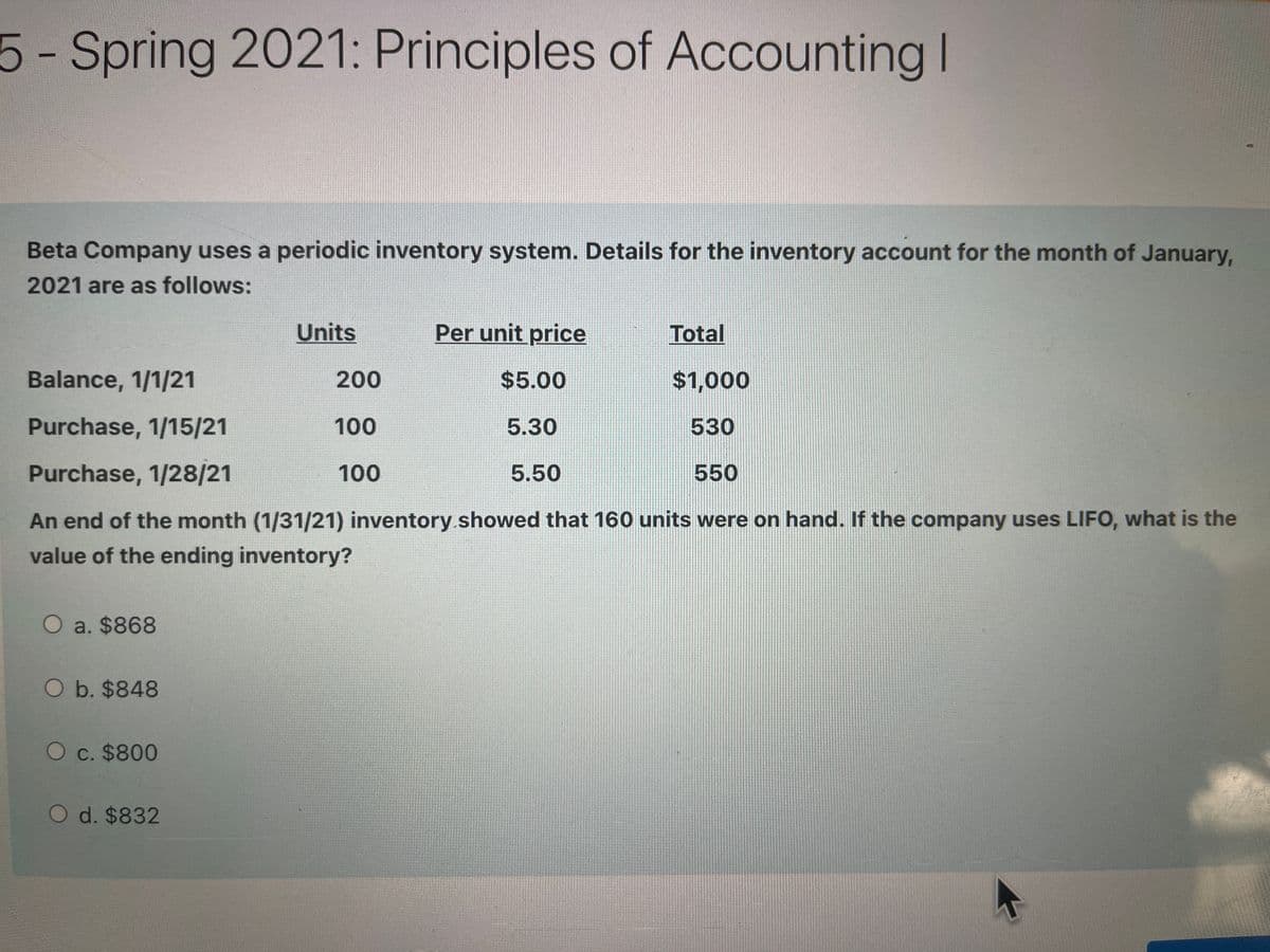 5- Spring 2021: Principles of
Accounting I
Beta Company uses a periodic inventory system. Details for the inventory account for the month of January,
2021 are as follows:
Units
Per unit price
Total
Balance, 1/1/21
200
$5.00
$1,000
Purchase, 1/15/21
100
5.30
530
Purchase, 1/28/21
100
5.50
550
An end of the month (1/31/21) inventory.showed that 160 units were on hand. If the company uses LIFO, what is the
value of the ending inventory?
O a. $868
O b. $848
O c. $800
O d. $832

