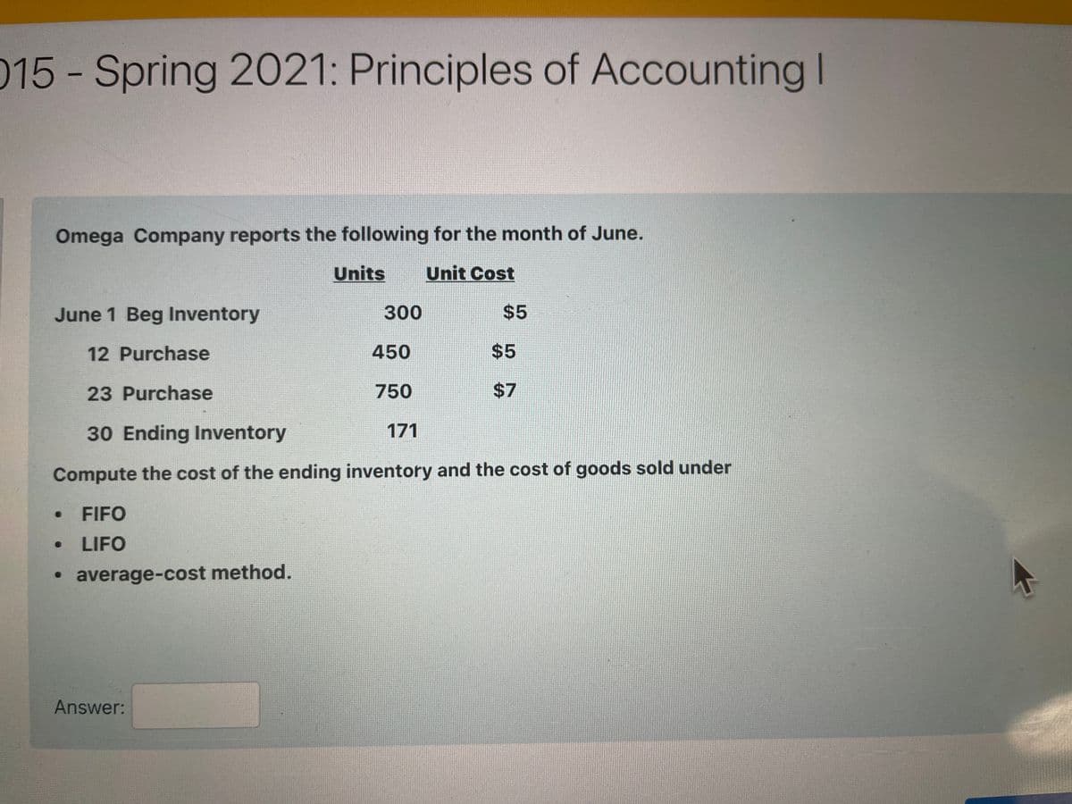 015-Spring 2021: Principles of Accounting I
Omega Company reports the following for the month of June.
Units
Unit Cost
June 1 Beg Inventory
300
$5
12 Purchase
450
$5
23 Purchase
750
30 Ending Inventory
171
Compute the cost of the ending inventory and the cost of goods sold under
FIFO
LIFO
• average-cost method.
Answer:
%24
