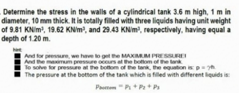 Determine the stress in the walls of a cylindrical tank 3.6 m high, 1 m in
diameter, 10 mm thick. It is totally filled with three liquids having unit weight
of 9.81 KN/m?, 19.62 KN/m?, and 29.43 KN/m³, respectively, having equal a
depth of 1.20 m.
hint:
And for pressure, we have to get the MAXIMUM PRESSUREI
And the maximum pressure occurs at the bottom of the tank.
To solve for pressure at the bottom of the tank, the equation is: p = yM.
The pressure at the bottom of the tank which is filled with different liquids is:
Pbottom = P1 + P2 + P3
