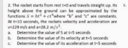 2. The rocket starts from rest to and travels straight up. Its .
C.
height above the ground can be approsimated by the
functions S = bt+ct*where "b" and "e are constants.
At t-10 seconds, the rockets velocity and acceleration are
v229 m/s and an28.2 m/s.
a Determine the value of S at t-5 seconds
b. Determine the value of its velocity at t-5 seconds
Determine the value of its acceleration at t-5 seconds
