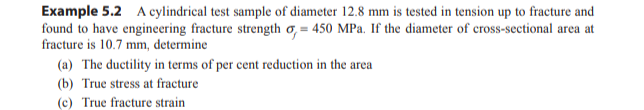 Example 5.2 A cylindrical test sample of diameter 12.8 mm is tested in tension up to fracture and
found to have engineering fracture strength o, = 450 MPa. If the diameter of cross-sectional area at
fracture is 10.7 mm, determine
(a) The ductility in terms of per cent reduction in the area
(b) True stress at fracture
(c) True fracture strain
