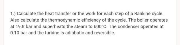 1.) Calculate the heat transfer or the work for each step of a Rankine cycle.
Also calculate the thermodynamic efficiency of the cycle. The boiler operates
at 19.8 bar and superheats the steam to 600°C. The condenser operates at
0.10 bar and the turbine is adiabatic and reversible.
