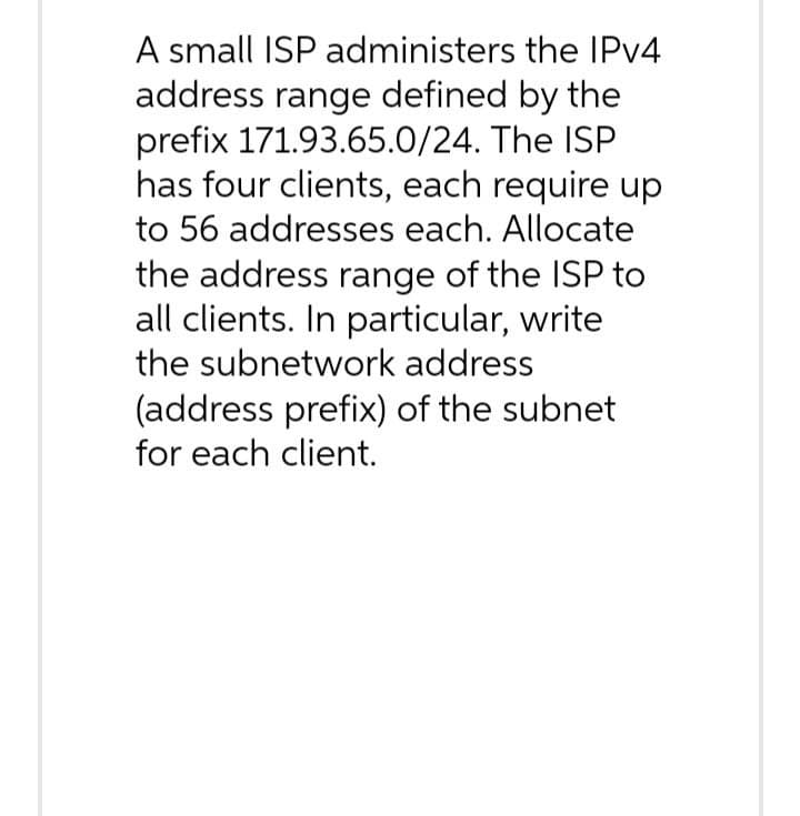 A small ISP administers the IPv4
address range defined by the
prefix 171.93.65.0/24. The ISP
has four clients, each require up
to 56 addresses each. Allocate
the address range of the ISP to
all clients. In particular, write
the subnetwork address
(address prefix) of the subnet
for each client.