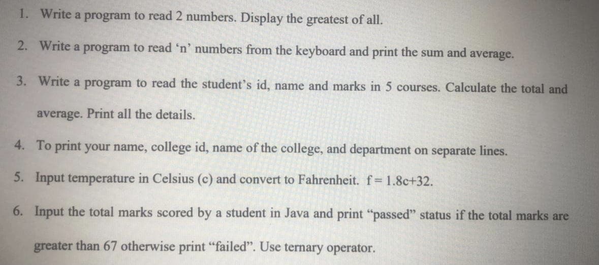 1. Write a program to read 2 numbers. Display the greatest of all.
2. Write a program to read 'n' numbers from the keyboard and print the sum and average.
3. Write a program to read the student's id, name and marks in 5 courses. Calculate the total and
average. Print all the details.
4. To print your name, college id, name of the college, and department on separate lines.
5. Input temperature in Celsius (c) and convert to Fahrenheit. f 1.8c+32.
6. Input the total marks scored by a student in Java and print "passed" status if the total marks are
greater than 67 otherwise print "failed". Use ternary operator.
