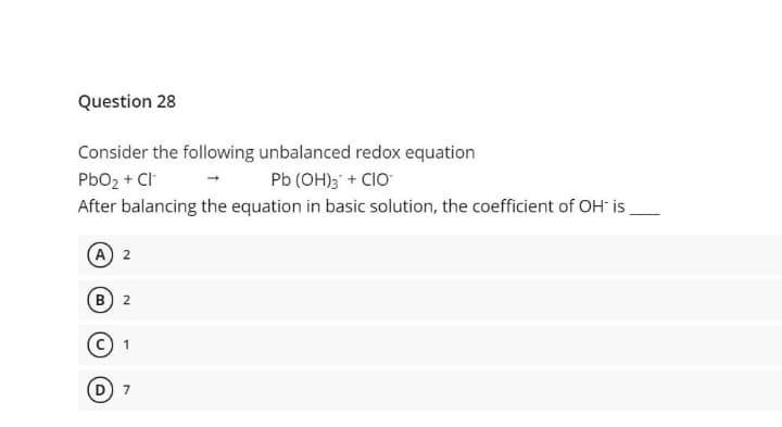 Question 28
Consider the following unbalanced redox equation
PbO2 + Cl
After balancing the equation in basic solution, the coefficient of OH is
Pb (OH); + CIO
A) 2
B) 2
7
