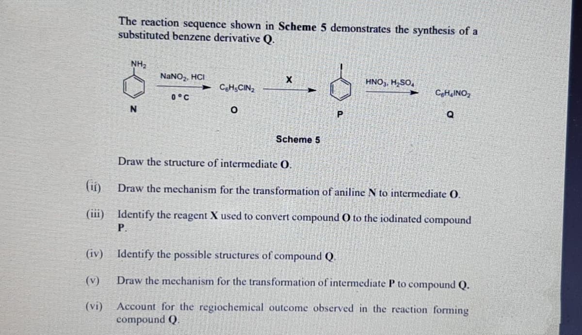 The reaction sequence shown in Scheme 5 demonstrates the synthesis of a
substituted benzene derivative Q.
NH2
NANO,, HCI
HNO,, HSO,
CoHsCIN2
CH,INO,
0°C
N
Q
Scheme 5
Draw the structure of intermediate O.
(ii)
Draw the mechanism for the transformation of aniline N to intermediate O.
(iii) Identify the reagent X used to convert compound O to the iodinated compound
Р.
(iv) Identify the possible structures of compound Q.
(v)
Draw the mechanism for the transformation of intermediate P to compound Q.
(vi)
Account for the regiochemical outcome observed in the reaction forming
compound Q.
