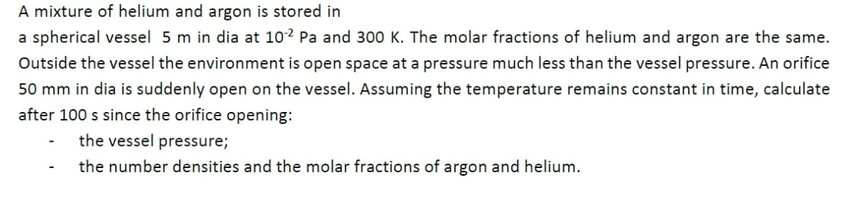 A mixture of helium and argon is stored in
a spherical vessel 5 m in dia at 102 Pa and 300 K. The molar fractions of helium and argon are the same.
Outside the vessel the environment is open space at a pressure much less than the vessel pressure. An orifice
50 mm in dia is suddenly open on the vessel. Assuming the temperature remains constant in time, calculate
after 100 s since the orifice opening:
the vessel pressure;
the number densities and the molar fractions of argon and helium.
