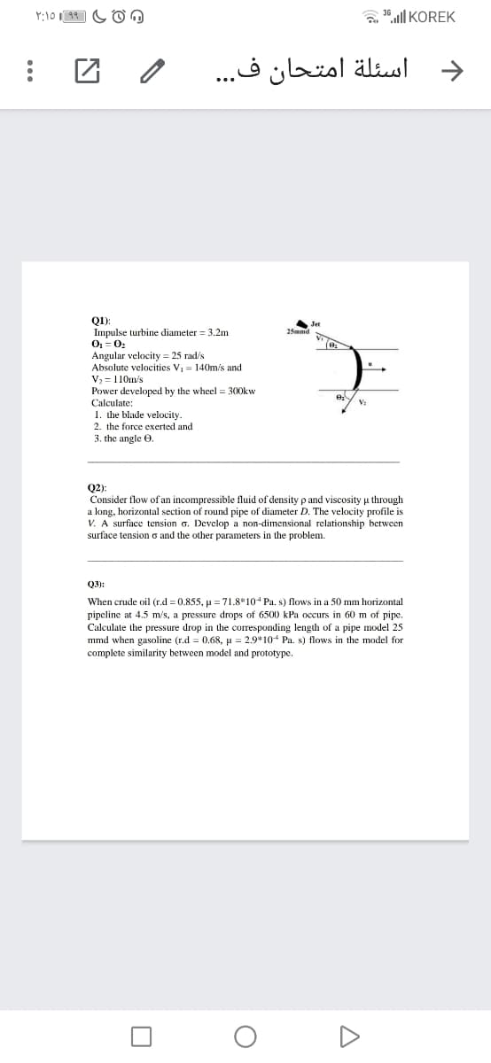 a "all KOREK
اسئلة امتحان ف. . .
Q):
Impulse turbine diameter = 3.2m
O = 0
Angular velocity = 25 rad/s
Absolute velocities V, = 140m/s and
V, = 110m/s
Power developed by the wheel = 300kw
Calculate:
Jet
25mmd
1. dhe blade velocity.
2. the force exerted and
3. the angle e.
Q2):
Consider flow of an incompressible fluid of density p and viscosity u through
a long, horizontal section of round pipe of diameter D. The velocity profile is
V. A surface tension o. Develop a non-dimensional relationship between
surface tension o and the other parameters in the problem.
Q3):
When crude oil (r.d = 0.855, u = 71.8*104 Pa. s) flows in a 50 mm horizontal
pipeline at 4.5 m/s, a pressure drops of 6500 kPa occurs in 60 m of pipe.
Calculate the pressure drop in the corresponding length of a pipe model 25
mmd when gasoline (r.d = 0.68, u = 2.9*10+ Pa. s) flows in the model for
complete similarity between model and prototype.
