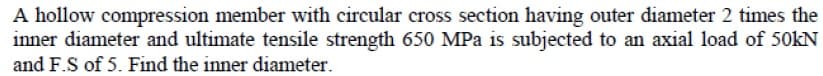 A hollow compression member with circular cross section having outer diameter 2 times the
inner diameter and ultimate tensile strength 650 MPa is subjected to an axial load of 50KN
and F.S of 5. Find the inner diameter.
