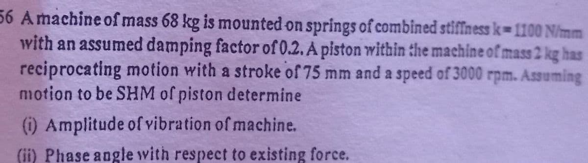 56 Amachine of mass 68 kg is mounted on springs of combined stiffness k-1100 N/mm
with an assumed damping factor of 0.2. A piston within the machine of mass 2 kg has
reciprocating motion with a stroke of 75 mm and a speed of 3000 rpm. Assuming
motion to be SHM of piston determine
(i) Amplitude of vibration of machine.
(ii) Phase angle with respect to existing force.
