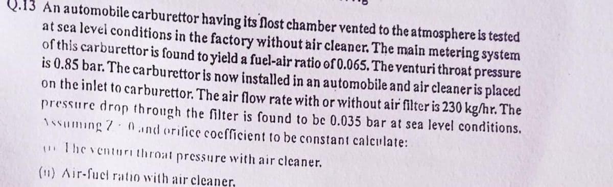 Q.13 An automobile carburettor having its flost chamber vented to the atmosphere is tested
at sea level conditions in the factory without air cleaner. The main metering system
of this carburettor is found to yield a fuel-air ratio of 0.065. The venturi throat pressure
is 0.85 bar. The carburettor is now installed in an automobile and air cleaner is placed
on the inlet to carburettor. The air flow rate with or without air filter is 230 kg/hr. The
pressure drop through the filter is found to be 0.035 bar at sea level conditions.
Issuming 7 0und orifice cocfficient to be constant calculate:
The venturi throat pressure with air cleaner.
(11) Air-fucl ratio with air cleaner,
