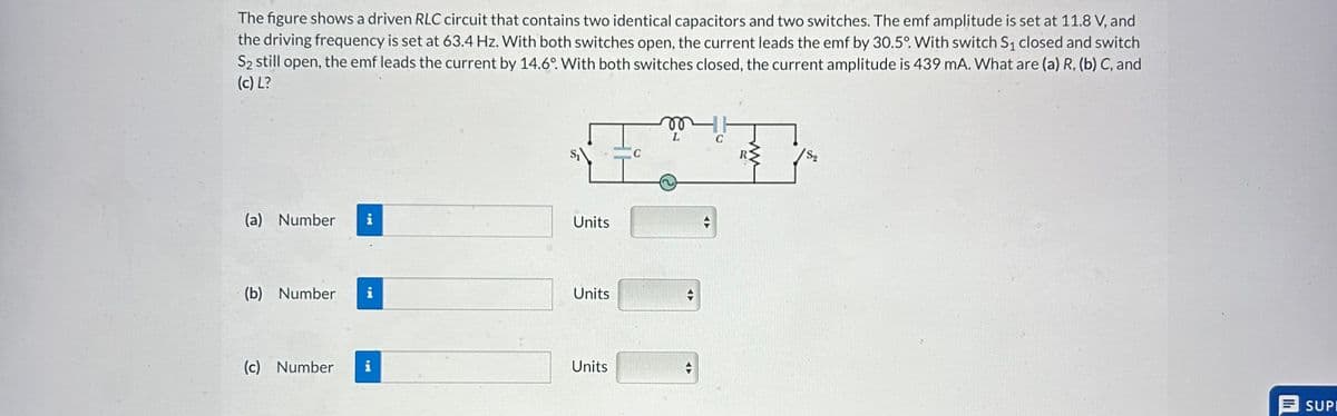 The figure shows a driven RLC circuit that contains two identical capacitors and two switches. The emf amplitude is set at 11.8 V, and
the driving frequency is set at 63.4 Hz. With both switches open, the current leads the emf by 30.5°. With switch S₁ closed and switch
S₂ still open, the emf leads the current by 14.6°. With both switches closed, the current amplitude is 439 mA. What are (a) R, (b) C, and
(c) L?
(a) Number i
(b) Number i
(c) Number
IM
Units
Units
Units
C
vo
L
HH
с
Są
SUPE