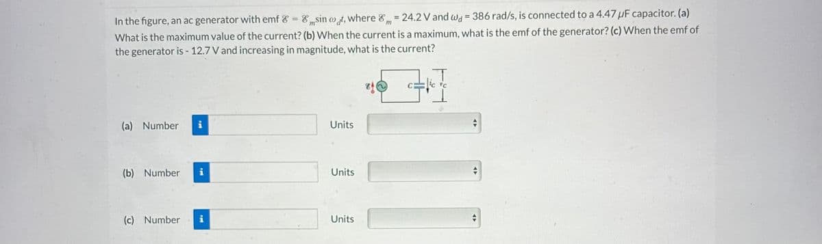 m
In the figure, an ac generator with emf & = Esin wat, where 8 = 24.2 V and wa= 386 rad/s, is connected to a 4.47 uF capacitor. (a)
What is the maximum value of the current? (b) When the current is a maximum, what is the emf of the generator? (c) When the emf of
the generator is - 12.7 V and increasing in magnitude, what is the current?
HI
(a) Number i
(b) Number i
(c) Number i
Units
Units
Units
8(