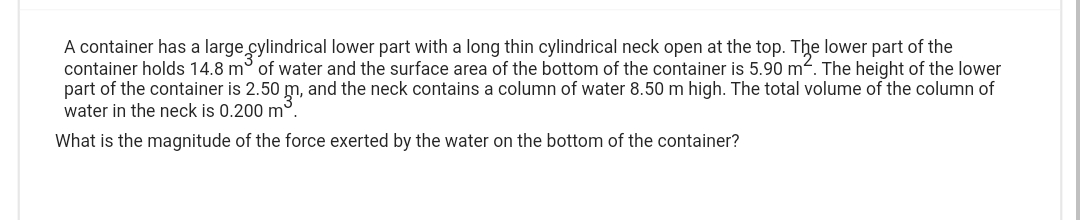 A container has a large cylindrical lower part with a long thin cylindrical neck open at the top. The lower part of the
container holds 14.8 m of water and the surface area of the bottom of the container is 5.90 m². The height of the lower
part of the container is 2.50 m, and the neck contains a column of water 8.50 m high. The total volume of the column of
water in the neck is 0.200 m³.
What is the magnitude of the force exerted by the water on the bottom of the container?