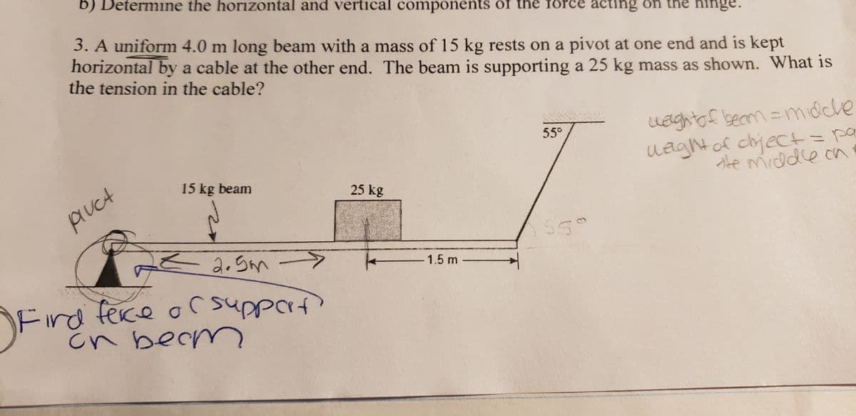 b) Determine the horizontal and vertical components of the force acting on the hing
3. A uniform 4.0 m long beam with a mass of 15 kg rests on a pivot at one end and is kept
horizontal by a cable at the other end. The beam is supporting a 25 kg mass as shown. What is
the tension in the cable?
pluct
15 kg beam
2.5m -
Fird ferce or support)
сп вест
of
25 kg
-1.5 m
55⁰
55°
weight of beam = middle
weight of dhject = pa
te middle on