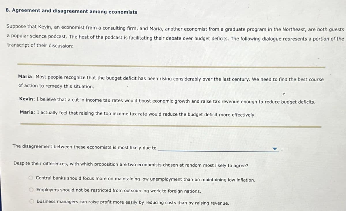 8. Agreement and disagreement among economists
Suppose that Kevin, an economist from a consulting firm, and Maria, another economist from a graduate program in the Northeast, are both guests
a popular science podcast. The host of the podcast is facilitating their debate over budget deficits. The following dialogue represents a portion of the
transcript of their discussion:
Maria: Most people recognize that the budget deficit has been rising considerably over the last century. We need to find the best course
of action to remedy this situation.
Kevin: I believe that a cut in income tax rates would boost economic growth and raise tax revenue enough to reduce budget deficits.
Maria: I actually feel that raising the top income tax rate would reduce the budget deficit more effectively.
The disagreement between these economists is most likely due to
Despite their differences, with which proposition are two economists chosen at random most likely to agree?
Central banks should focus more on maintaining low unemployment than on maintaining low inflation.
Employers should not be restricted from outsourcing work to foreign nations.
Business managers can raise profit more easily by reducing costs than by raising revenue.