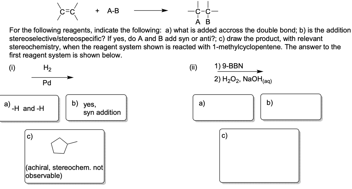 a)
H₂
Pd
C-C
-H and -H
+ A-B
For the following reagents, indicate the following: a) what is added accross the double bond; b) is the addition
stereoselective/stereospecific? If yes, do A and B add syn or anti?; c) draw the product, with relevant
stereochemistry, when the reagent system shown is reacted with 1-methylcyclopentene. The answer to the
first reagent system is shown below.
(i)
b) yes,
syn addition
| |
-C-C-
(achiral, stereochem. not
observable)
| I
A B
(ii)
a)
1) 9-BBN
2) H₂O2, NaOH(aq)
b)