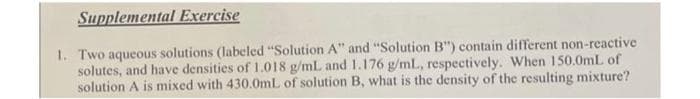 Supplemental Exercise
1. Two aqueous solutions (labeled "Solution A" and "Solution B") contain different non-reactive
solutes, and have densities of 1.018 g/mL and 1.176 g/mL, respectively. When 150.0mL of
solution A is mixed with 430.0mL of solution B, what is the density of the resulting mixture?