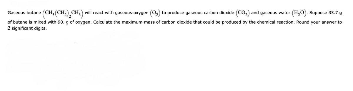 Gaseous butane (CH₂(CH₂)₂CH3) will react with gaseous oxygen (0₂) to produce gaseous carbon dioxide (CO₂) and gaseous water (H₂O). Suppose 33.7 g
2
of butane is mixed with 90. g of oxygen. Calculate the maximum mass of carbon dioxide that could be produced by the chemical reaction. Round your answer to
2 significant digits.