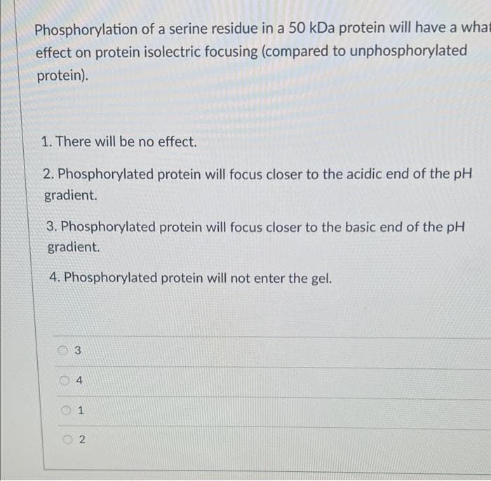 Phosphorylation of a serine residue in a 50 kDa protein will have a what
effect on protein isolectric focusing (compared to unphosphorylated
protein).
1. There will be no effect.
2. Phosphorylated protein will focus closer to the acidic end of the pH
gradient.
3. Phosphorylated protein will focus closer to the basic end of the pH
gradient.
4. Phosphorylated protein will not enter the gel.
O
3
4
1
2