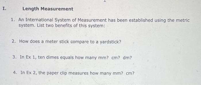 I.
Length Measurement
1. An International System of Measurement has been established using the metric
system. List two benefits of this system:
2. How does a meter stick compare to a yardstick?
3. In Ex 1, ten dimes equals how many mm? cm? dm?
4. In Ex 2, the paper clip measures how many mm? cm?