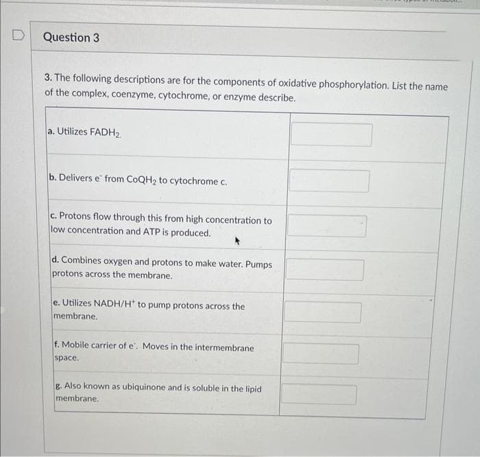 D
Question 3
3. The following descriptions are for the components of oxidative phosphorylation. List the name
of the complex, coenzyme, cytochrome, or enzyme describe.
a. Utilizes FADH₂.
b. Delivers e from CoQH₂ to cytochrome c.
c. Protons flow through this from high concentration to
low concentration and ATP is produced.
d. Combines oxygen and protons to make water. Pumps
protons across the membrane.
e. Utilizes NADH/H* to pump protons across the
membrane.
f. Mobile carrier of e. Moves in the intermembrane
space.
want.
g. Also known as ubiquinone and is soluble in the lipid
membrane.