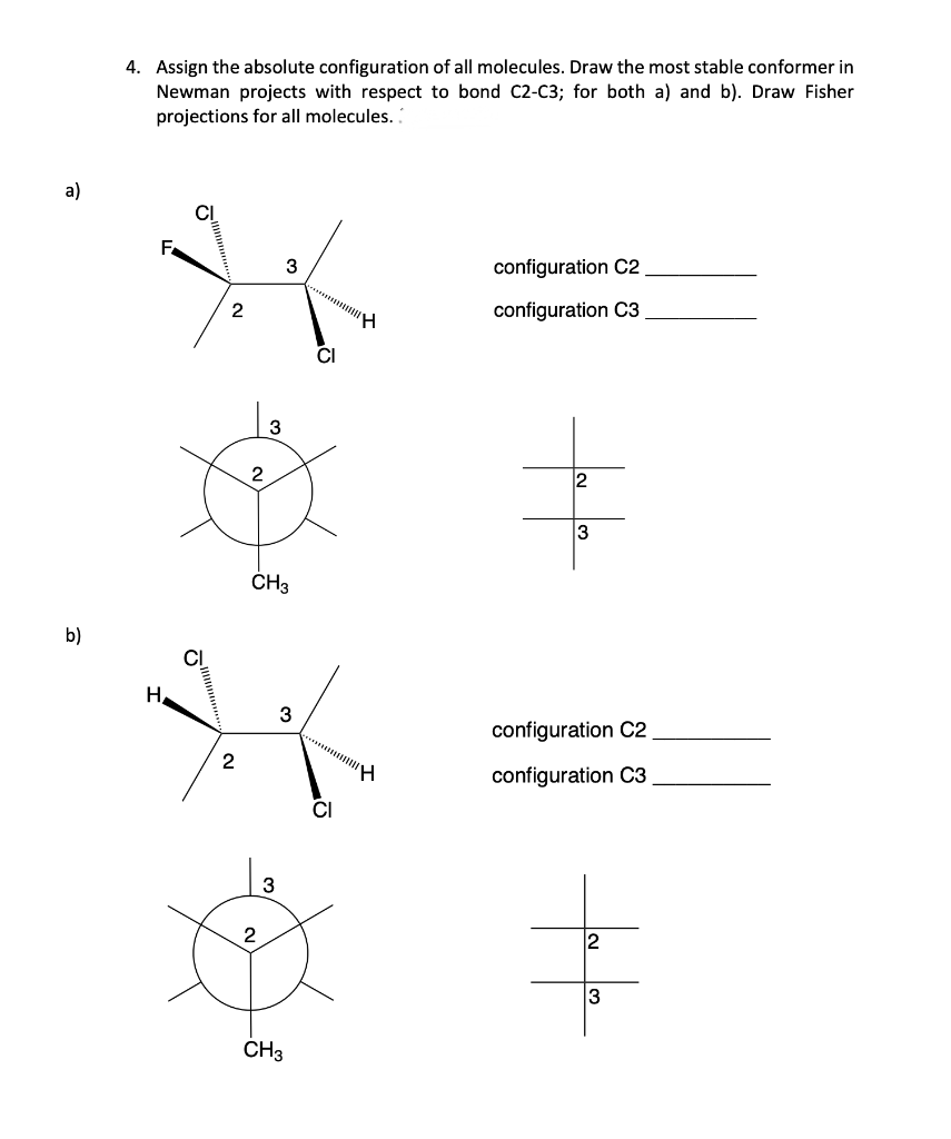 a)
b)
4. Assign the absolute configuration of all molecules. Draw the most stable conformer in
Newman projects with respect to bond C2-C3; for both a) and b). Draw Fisher
projections for all molecules..
F
H
CI
CI
2
2
2
3
CH3
3
3
CH3
CI
H
H
configuration C2
configuration C3
tafa
configuration C2
configuration C3
tale