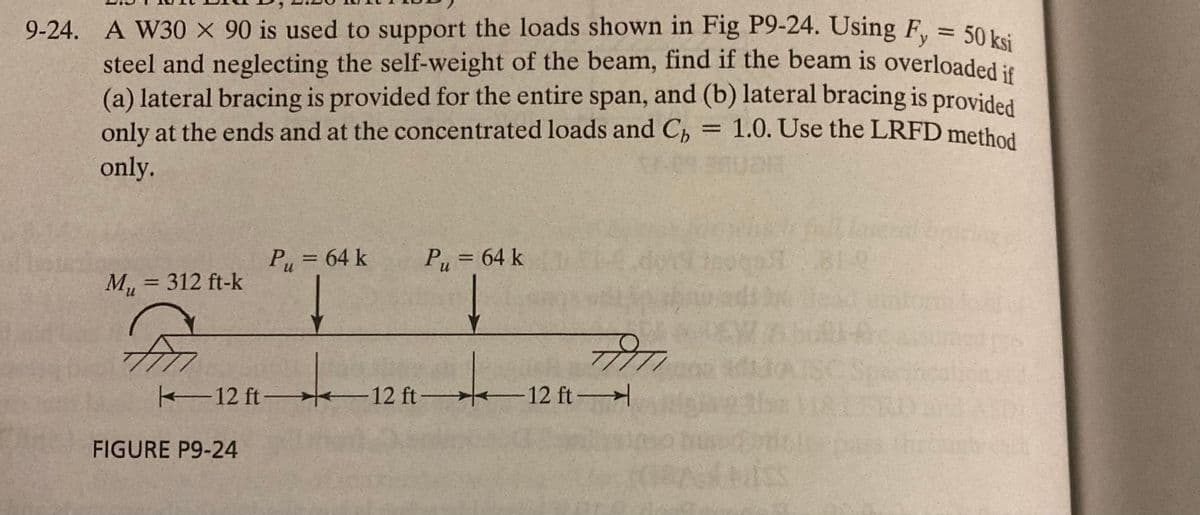 9-24. A W30 X 90 is used to support the loads shown in Fig P9-24. Using Fy = 50 ksi
steel and neglecting the self-weight of the beam, find if the beam is overloaded if
(a) lateral bracing is provided for the entire span, and (b) lateral bracing is provided
only at the ends and at the concentrated loads and C₁ = 1.0. Use the LRFD method
only.
M₁ = 312 ft-k
P₁ = 64 k
FIGURE P9-24
P₁ = 64 k
+
12 ft 12 ft-
+
FITI
12 ft-
RA
EWANA