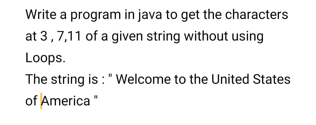 Write a program in java to get the characters
at 3,7,11 of a given string without using
Loops.
The string is :" Welcome to the United States
of America "
