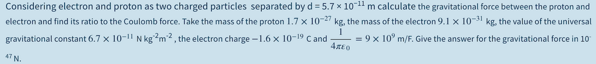Considering electron and proton as two charged particles separated by d = 5.7 × 10-11 m calculate the gravitational force between the proton and
electron and find its ratio to the Coulomb force. Take the mass of the proton 1.7 × 10¬2 kg, the mass of the electron 9.1 × 10¬3' kg, the value of the universal
1
= 9 x 10° m/F. Give the answer for the gravitational force in 10"
gravitational constant 6.7 x 10-11 N kg?m² , the electron charge –1.6 × 10-19 c and
4πεο
47 N.
