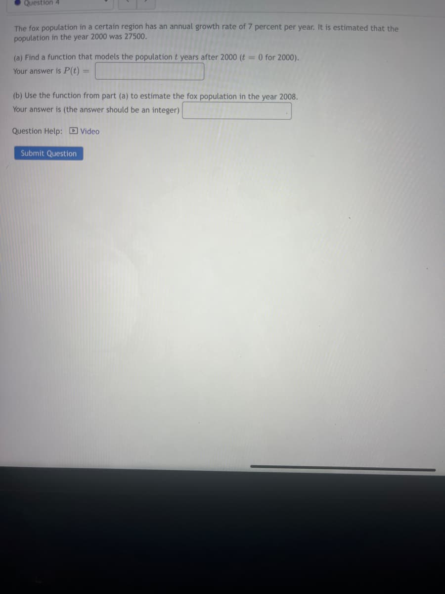 Question 4
The fox population in a certain region has an annual growth rate of 7 percent per year. It is estimated that the
population in the year 2000 was 27500.
(a) Find a function that models the population t years after 2000 (t = 0 for 2000).
Your answer is P(t) =
(b) Use the function from part (a) to estimate the fox population in the year 2008.
Your answer is (the answer should be an integer)
Question Help: Video
Submit Question