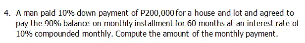 4. A man paid 10% down payment of P200,000 for a house and lot and agreed to
pay the 90% balance on monthly installment for 60 months at an interest rate of
10% compounded monthly. Compute the amount of the monthly payment.
