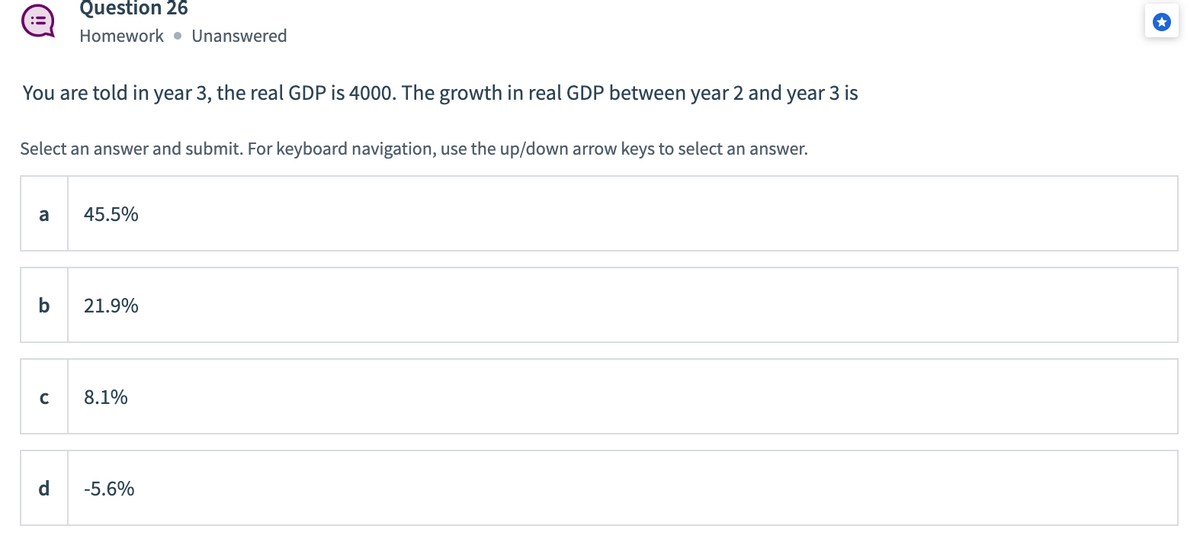 Question 26
Homework. Unanswered
You are told in year 3, the real GDP is 4000. The growth in real GDP between year 2 and year 3 is
Select an answer and submit. For keyboard navigation, use the up/down arrow keys to select an answer.
a
45.5%
b
21.9%
с
8.1%
-5.6%
P