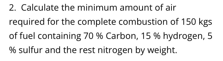 2. Calculate the minimum amount of air
required for the complete combustion of 150 kgs
of fuel containing 70 % Carbon, 15 % hydrogen, 5
% sulfur and the rest nitrogen by weight.
