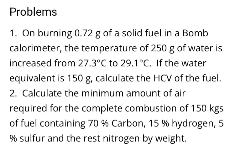 Problems
1. On burning 0.72 g of a solid fuel in a Bomb
calorimeter, the temperature of 250 g of water is
increased from 27.3°C to 29.1°C. If the water
equivalent is 150 g, calculate the HCV of the fuel.
2. Calculate the minimum amount of air
required for the complete combustion of 150 kgs
of fuel containing 70 % Carbon, 15 % hydrogen, 5
% sulfur and the rest nitrogen by weight.
