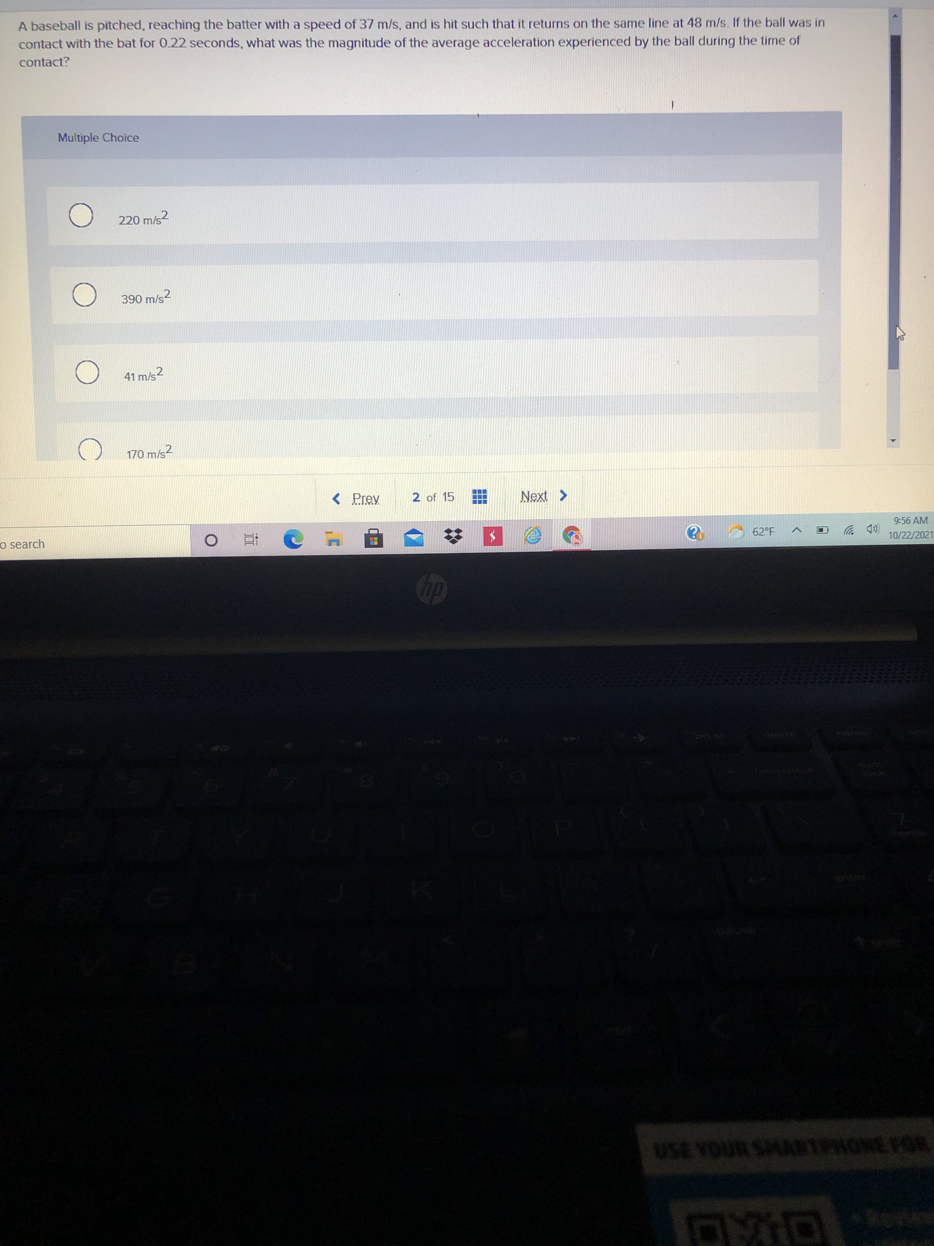 A baseball is pitched, reaching the batter with a speed of 37 m/s, and is hit such that it returns on the same line at 48 m/s. If the ball was in
contact with the bat for 0.22 seconds, what was the magnitude of the average acceleration experienced by the ball during the time of
contact?
Multiple Choice
220 m/s2
41 m/s2
170 m/s?
< Prev
2 of 15
< XƏN
o search
9:56 AM
(D 岁
10/22/2021
62°F
Cleiete
USE YOUR SMARTPHONE FOR
