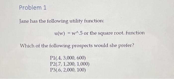 Problem 1
Jane has the following utility function:
u(w) w^.5 or the square root. function
Which of the following prospects would she prefer?
P1(.4, 3,000, 600)
P2(.7, 1,200, 1,000)
P3(.6, 2,000, 100)