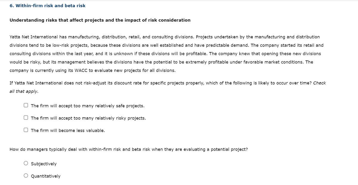 6. Within-firm risk and beta risk
Understanding risks that affect projects and the impact of risk consideration
Yatta Net International has manufacturing, distribution, retail, and consulting divisions. Projects undertaken by the manufacturing and distribution
divisions tend to be low-risk projects, because these divisions are well established and have predictable demand. The company started its retail and
consulting divisions within the last year, and it is unknown if these divisions will be profitable. The company knew that opening these new divisions
would be risky, but its management believes the divisions have the potential to be extremely profitable under favorable market conditions. The
company is currently using its WACC to evaluate new projects for all divisions.
If Yatta Net International does not risk-adjust its discount rate for specific projects properly, which of the following is likely to occur over time? Check
all that apply.
The firm will accept too many relatively safe projects.
The firm will accept too many relatively risky projects.
The firm will become less valuable.
How do managers typically deal with within-firm risk and beta risk when they are evaluating a potential project?
Subjectively
O Quantitatively