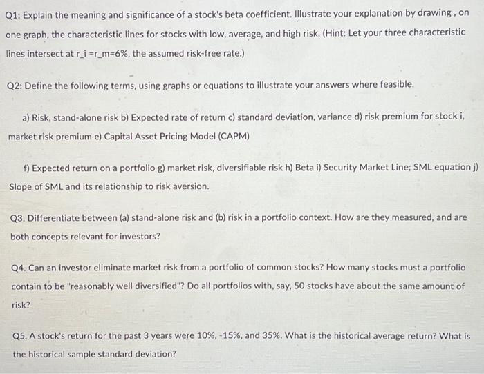 Q1: Explain the meaning and significance of a stock's beta coefficient. Illustrate your explanation by drawing, on
one graph, the characteristic lines for stocks with low, average, and high risk. (Hint: Let your three characteristic
lines intersect at r_i=r_m=6%, the assumed risk-free rate.)
Q2: Define the following terms, using graphs or equations to illustrate your answers where feasible.
a) Risk, stand-alone risk b) Expected rate of return c) standard deviation, variance d) risk premium for stock i,
market risk premium e) Capital Asset Pricing Model (CAPM)
f) Expected return on a portfolio g) market risk, diversifiable risk h) Beta i) Security Market Line; SML equation j)
Slope of SML and its relationship to risk aversion.
Q3. Differentiate between (a) stand-alone risk and (b) risk in a portfolio context. How are they measured, and are
both concepts relevant for investors?
Q4. Can an investor eliminate market risk from a portfolio of common stocks? How many stocks must a portfolio
contain to be "reasonably well diversified"? Do all portfolios with, say, 50 stocks have about the same amount of
risk?
Q5. A stock's return for the past 3 years were 10%, -15%, and 35%. What is the historical average return? What is
the historical sample standard deviation?