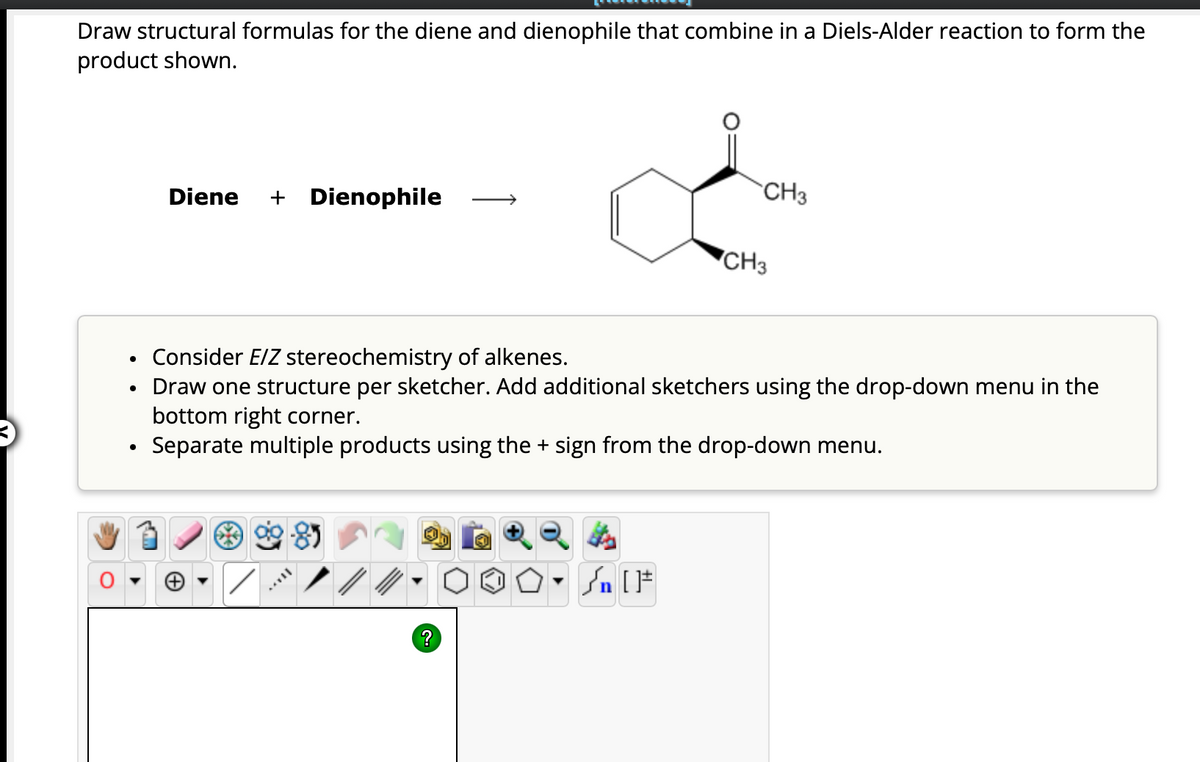 Draw structural formulas for the diene and dienophile that combine in a Diels-Alder reaction to form the
product shown.
Diene + Dienophile
?
CH3
Consider E/Z stereochemistry of alkenes.
• Draw one structure per sketcher. Add additional sketchers using the drop-down menu in the
bottom right corner.
Separate multiple products using the + sign from the drop-down menu.
Lits
O. Sn [F
CH3
