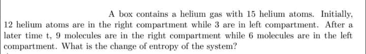 A box contains a helium gas with 15 helium atoms. Initially,
12 helium atoms are in the right compartment while 3 are in left compartment. After a
later time t, 9 molecules are in the right compartment while 6 molecules are in the left
compartment. What is the change of entropy of the system?
