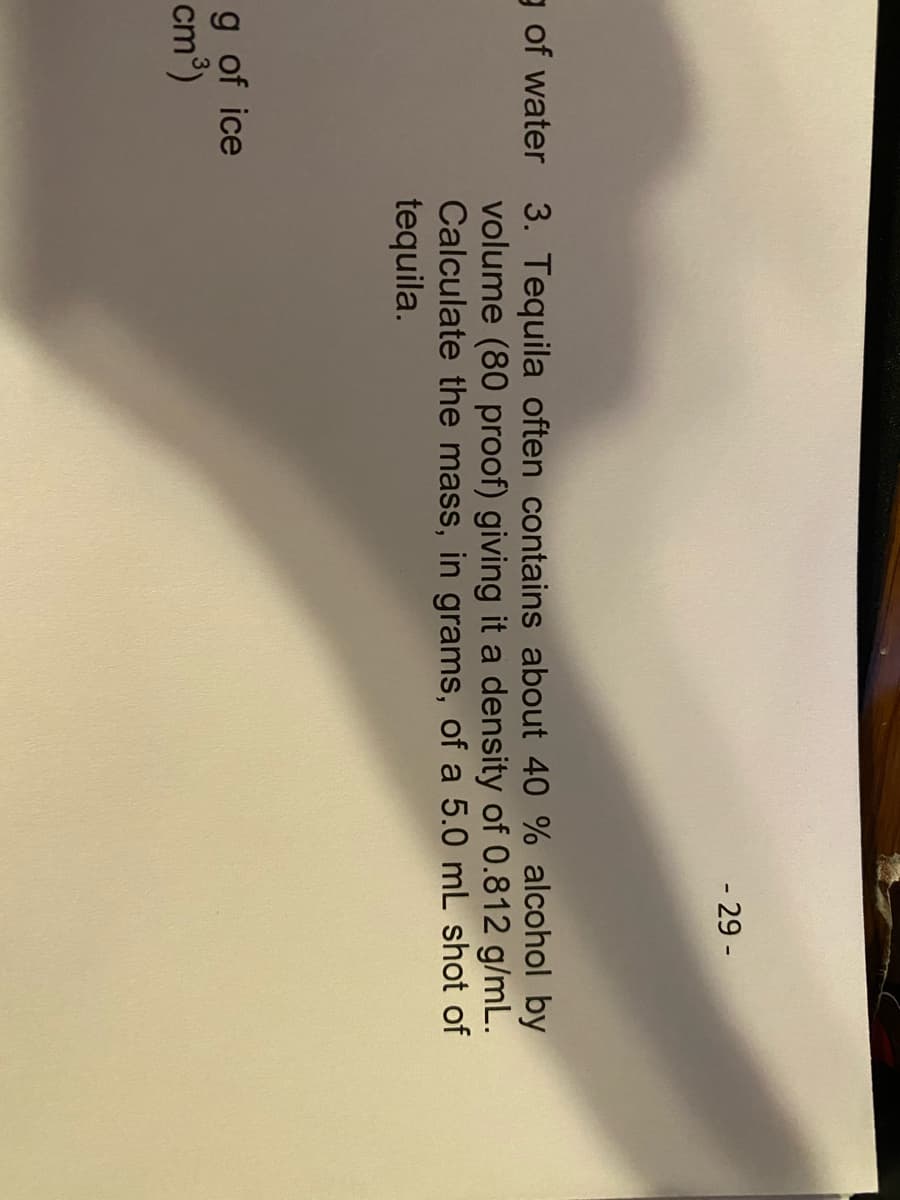 - 29 -
g of water 3. Tequila often contains about 40 % alcohol by
volume (80 proof) giving it a density of 0.812 g/mL.
Calculate the mass, in grams, of a 5.0 mL shot of
tequila.
g of ice
cm')
