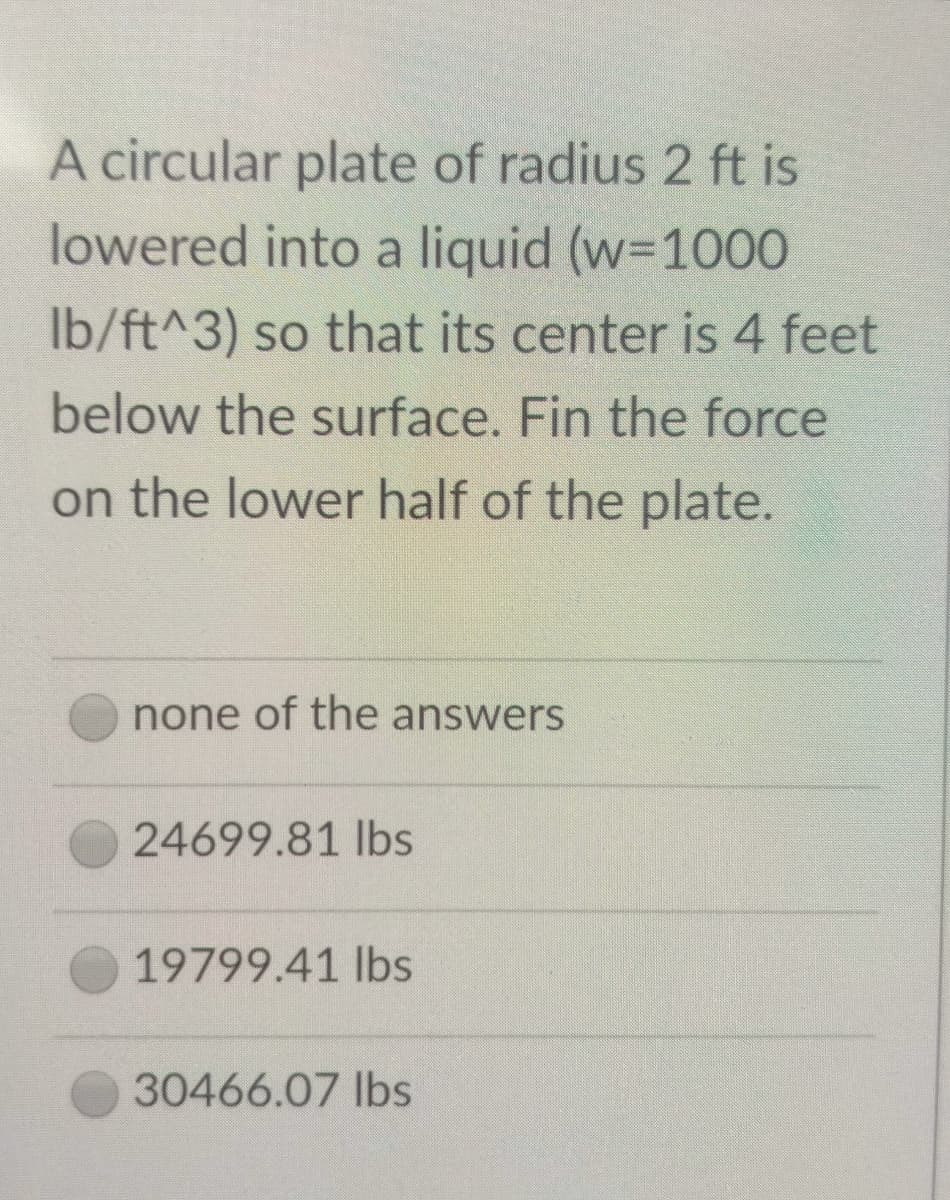 A circular plate of radius 2 ft is
lowered into a liquid (w=1000
Ib/ft^3) so that its center is 4 feet
below the surface. Fin the force
on the lower half of the plate.
none of the answers
24699.81 lbs
19799.41 lbs
30466.07 Ibs
