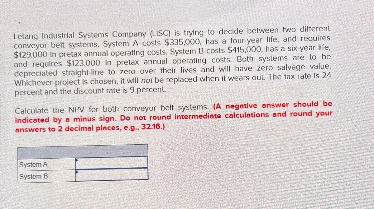 Letang Industrial Systems Company (LISC) is trying to decide between two different
conveyor belt systems. System A costs $335,000, has a four-year life, and requires
$129,000 in pretax annual operating costs. System B costs $415,000, has a six-year life,
and requires $123,000 in pretax annual operating costs. Both systems are to be
depreciated straight-line to zero over their lives and will have zero salvage value.
Whichever project is chosen, it will not be replaced when it wears out. The tax rate is 24
percent and the discount rate is 9 percent.
Calculate the NPV for both conveyor belt systems. (A negative answer should be
indicated by a minus sign. Do not round intermediate calculations and round your
answers to 2 decimal places, e.g., 32.16.)
System A
System B