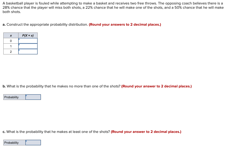 A basketball player is fouled while attempting to make a basket and receives two free throws. The opposing coach believes there is a
28% chance that the player will miss both shots, a 22% chance that he will make one of the shots, and a 50% chance that he will make
both shots.
a. Construct the appropriate probability distribution. (Round your answers to 2 decimal places.)
x
P(X = x)
0
1
2
b. What is the probability that he makes no more than one of the shots? (Round your answer to 2 decimal places.)
Probability
c. What is the probability that he makes at least one of the shots? (Round your answer to 2 decimal places.)
Probability