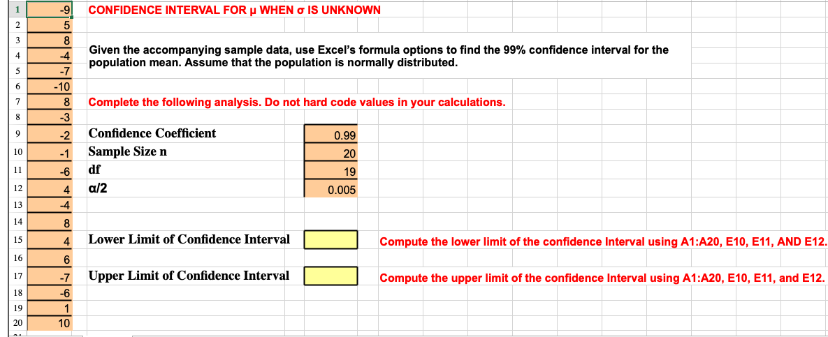 1
-9|
CONFIDENCE INTERVAL FOR μ WHEN σ IS UNKNOWN
2
5
3
8
4
-4
5
-7
6
-10
7
8
Given the accompanying sample data, use Excel's formula options to find the 99% confidence interval for the
population mean. Assume that the population is normally distributed.
Complete the following analysis. Do not hard code values in your calculations.
8
-3
9
-2
Confidence Coefficient
10
-1
Sample Size n
11
-6
df
0.99
20
19
12
4
a/2
0.005
13
-4
14
8
15
4
Lower Limit of Confidence Interval
Compute the lower limit of the confidence Interval using A1:A20, E10, E11, AND E12.
16
6
17
-7
Upper Limit of Confidence Interval
Compute the upper limit of the confidence Interval using A1:A20, E10, E11, and E12.
18
-6
19
1
20
10