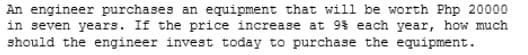 An engineer purchases an equipment that will be worth Php 20000
in seven years. If the price increase at 9% each year, how much
should the engineer invest today to purchase the equipment.
