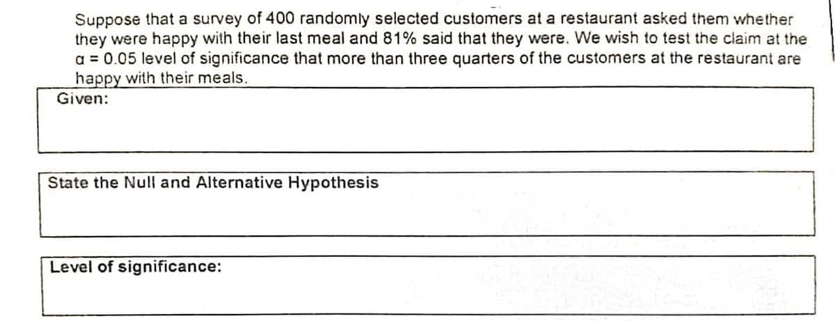 Suppose that a survey of 400 randomly selected customers at a restaurant asked them whether
they were happy with their last meal and 81% said that they were. We wish to test the claim at the
a = 0.05 level of significance that more than three quarters of the customers at the restaurant are
happy with their meals.
Given:
State the Null and Alternative Hypothesis
Level of significance:
