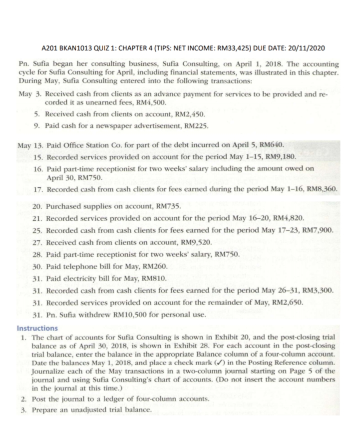 A201 BKAN1013 QUIZ 1: CHAPTER 4 (TIPS: NET INCOME: RM33,425) DUE DATE: 20/11/2020
Pn. Sufia began her consulting business, Sufia Consulting, on April 1, 2018. The accounting
cycle for Sufia Consulting for April, including financial statements, was illustrated in this chapter.
During May, Sufia Consulting entered into the following transactions:
May 3. Received cash from clients as an advance payment for services to be provided and re-
corded it as unearned fees, RM4,500.
5. Received cash from clients on account, RM2,450.
9. Paid cash for a newspaper advertisement, RM225.
May 13. Paid Office Station Co. for part of the debt incurred on April 5, RM640.
15. Recorded services provided on account for the period May 1–15, RM9,180.
16. Paid part-time receptionist for two weeks' salary including the amount owed on
April 30, RM750.
17. Recorded cash from cash clients for fees earned during the period May 1-16, RM8,360.
20. Purchased supplies on account, RM735.
21. Recorded services provided on account for the period May 16–20, RM4,820.
25. Recorded cash from cash clients for fees earned for the period May 17–23, RM7,900.
27. Received cash from clients on account, RM9,520.
28. Paid part-time receptionist for two weeks' salary, RM750.
30. Paid telephone bill for May, RM260.
31. Paid electricity bill for May, RM810.
31. Recorded cash from cash clients for fees earned for the period May 26–31, RM3,300.
31. Recorded services provided on account for the remainder of May, RM2,650.
31. Pn. Sufia withdrew RM10,500 for personal use.
Instructions
1. The chart of accounts for Sufia Consulting is shown in Exhibit 20, and the post-closing trial
balance as of April 30, 2018, is shown in Exhibit 28. For each account in the post-closing
trial balance, enter the balance in the appropriate Balance column of a four-column account.
Date the balances May 1, 2018, and place a check mark (/) in the Posting Reference column.
Journalize each of the May transactions in a two-column journal starting on Page 5 of the
journal and using Sufia Consulting's chart of accounts. (Do not insert the account numbers
in the journal at this time.)
2. Post the journal to a ledger of four-column accounts.
3. Prepare an unadjusted trial balance.
