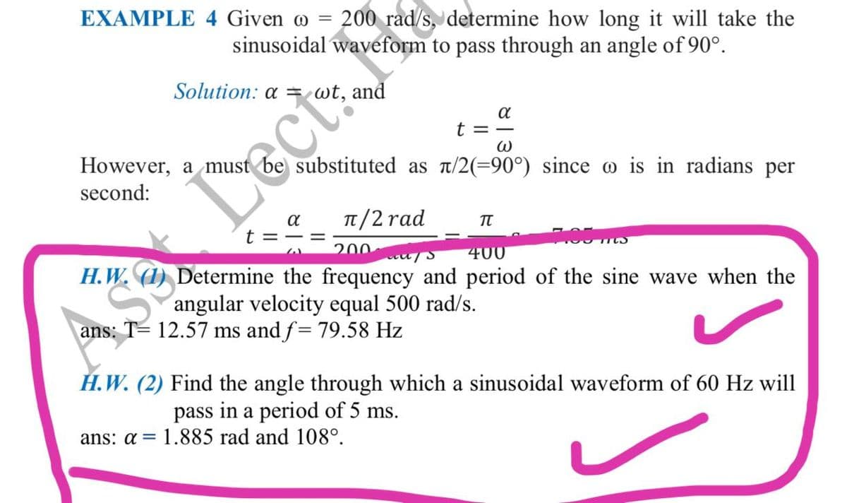 EXAMPLE 4 Given o = 200 rad/s, determine how long it will take the
sinusoidal waveform to pass through an angle of 90°.
Solution: a =wt, and
a
t = -
However, a must be substituted as t/2(=90°) since o is in radians per
second:
TT/2 rad
t = -=
200
400
H.W.
Determine the frequency and period of the sine wave when the
angular velocity equal 500 rad/s.
AS Dect:
ans: T= 12.57 ms and f= 79.58 Hz
H.W. (2) Find the angle through which a sinusoidal waveform of 60 Hz will
pass in a period of 5 ms.
ans: a = 1.885 rad and 108°.

